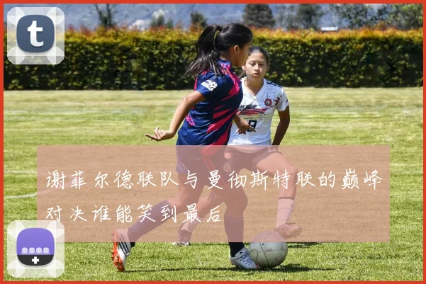 谢菲尔德联队与曼彻斯特联的巅峰对决谁能笑到最后