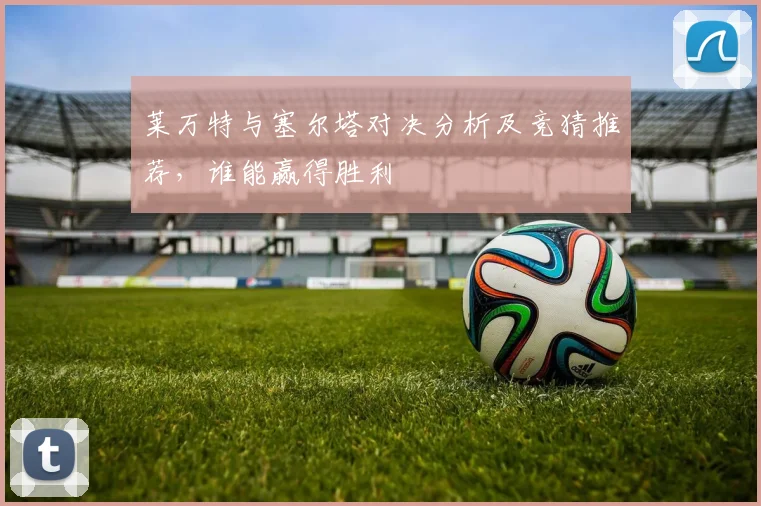 莱万特与塞尔塔对决分析及竞猜推荐，谁能赢得胜利